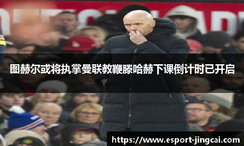 图赫尔或将执掌曼联教鞭滕哈赫下课倒计时已开启